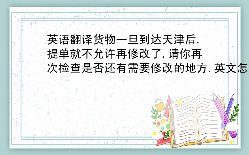 英语翻译货物一旦到达天津后,提单就不允许再修改了,请你再次检查是否还有需要修改的地方.英文怎么说啊!货物3/26到达天津