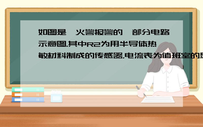 如图是一火警报警的一部分电路示意图.其中R2为用半导体热敏材料制成的传感器，电流表为值班室的显示器，a、b之间接报警器.