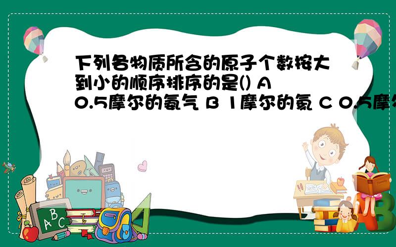 下列各物质所含的原子个数按大到小的顺序排序的是() A 0.5摩尔的氨气 B 1摩尔的氦 C 0.5摩尔的水 D 0.2