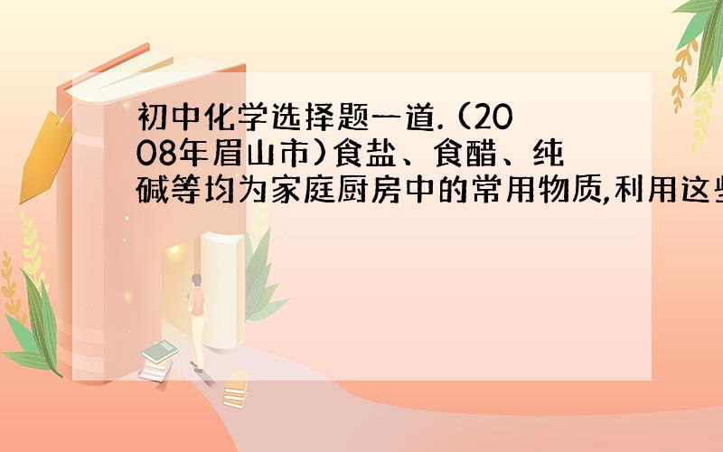 初中化学选择题一道. (2008年眉山市)食盐、食醋、纯碱等均为家庭厨房中的常用物质,利用这些物质,你能做成功的家庭小实