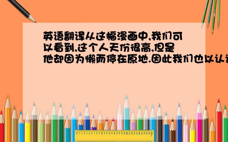 英语翻译从这幅漫画中,我们可以看到,这个人天份很高,但是他却因为懒而停在原地.因此我们也以认识到：即使一个人天份再高,如