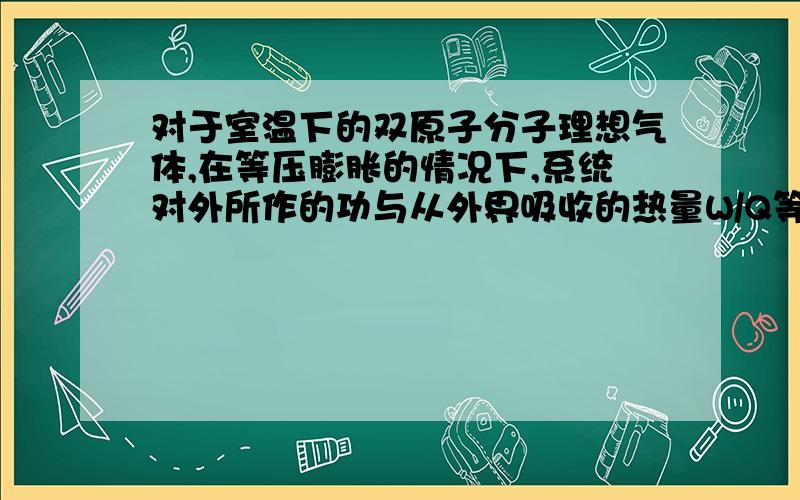 对于室温下的双原子分子理想气体,在等压膨胀的情况下,系统对外所作的功与从外界吸收的热量W/Q等于?（求详解）一定量的理想