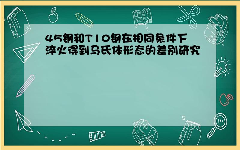 45钢和T10钢在相同条件下淬火得到马氏体形态的差别研究