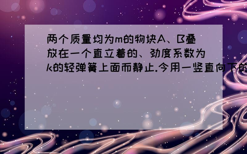 两个质量均为m的物块A、B叠放在一个直立着的、劲度系数为k的轻弹簧上面而静止.今用一竖直向下的力压物块A