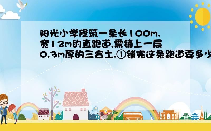 阳光小学修筑一条长100m.宽12m的直跑道,需铺上一层0.3m厚的三合土.①铺完这条跑道要多少三合土?