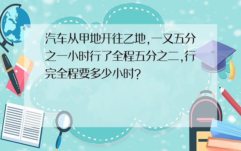 汽车从甲地开往乙地,一又五分之一小时行了全程五分之二,行完全程要多少小时?