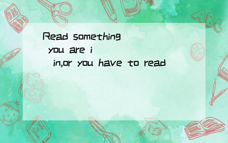 Read something you are i_____in,or you have to read