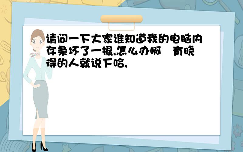 请问一下大家谁知道我的电脑内存条坏了一根,怎么办啊　有晓得的人就说下哈,