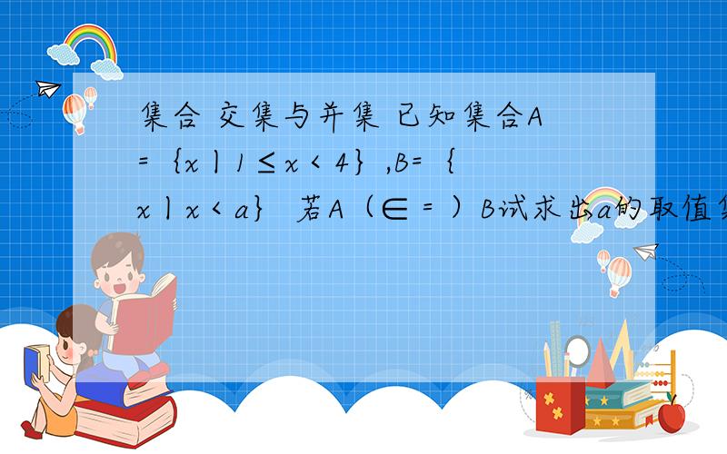 集合 交集与并集 已知集合A=｛x丨1≤x＜4｝,B=｛x丨x＜a｝ 若A（∈＝）B试求出a的取值集合本人新生