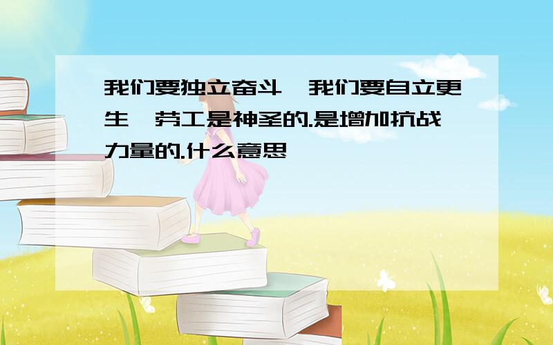 我们要独立奋斗,我们要自立更生,劳工是神圣的.是增加抗战力量的.什么意思