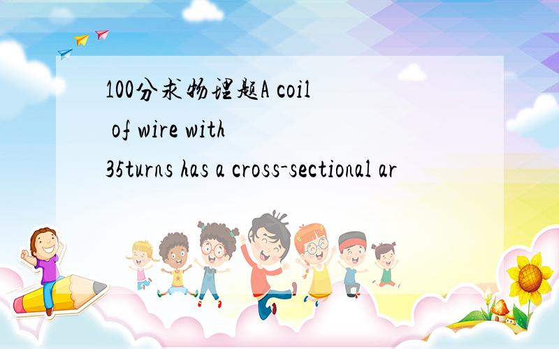 100分求物理题A coil of wire with 35turns has a cross-sectional ar