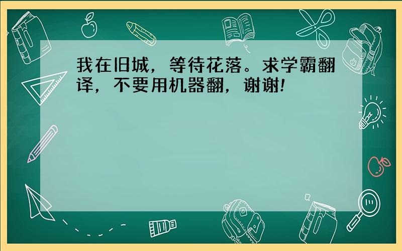 我在旧城，等待花落。求学霸翻译，不要用机器翻，谢谢!