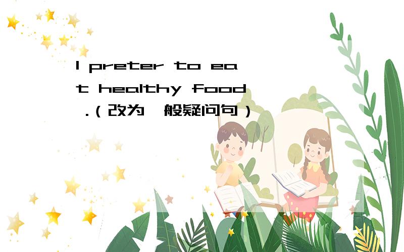 I preter to eat healthy food .（改为一般疑问句）