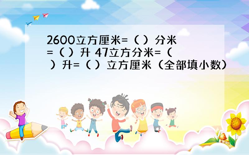 2600立方厘米=（ ）分米=（ ）升 47立方分米=（ ）升=（ ）立方厘米（全部填小数）