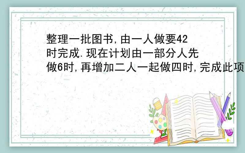 整理一批图书,由一人做要42时完成.现在计划由一部分人先做6时,再增加二人一起做四时,完成此项工作.