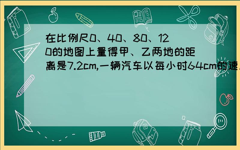 在比例尺0、40、80、120的地图上量得甲、乙两地的距离是7.2cm,一辆汽车以每小时64cm的速度从甲地到乙地