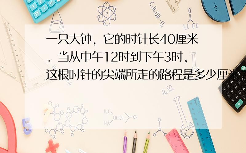 一只大钟，它的时针长40厘米．当从中午12时到下午3时，这根时针的尖端所走的路程是多少厘米？