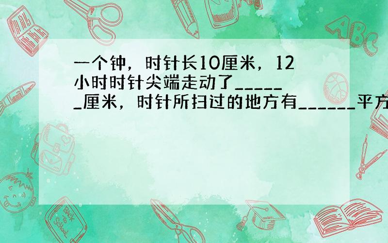 一个钟，时针长10厘米，12小时时针尖端走动了______厘米，时针所扫过的地方有______平方厘米．