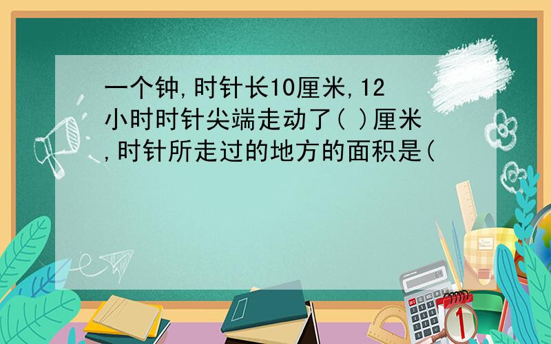 一个钟,时针长10厘米,12小时时针尖端走动了( )厘米,时针所走过的地方的面积是(