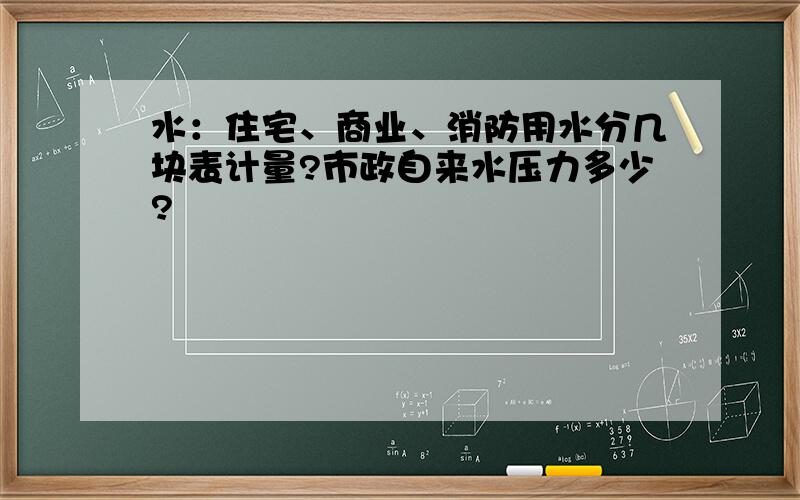 水：住宅、商业、消防用水分几块表计量?市政自来水压力多少?