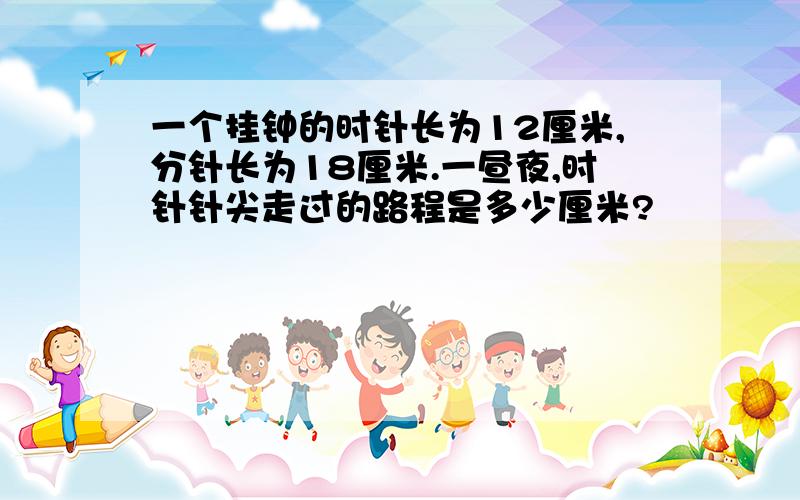 一个挂钟的时针长为12厘米,分针长为18厘米.一昼夜,时针针尖走过的路程是多少厘米?