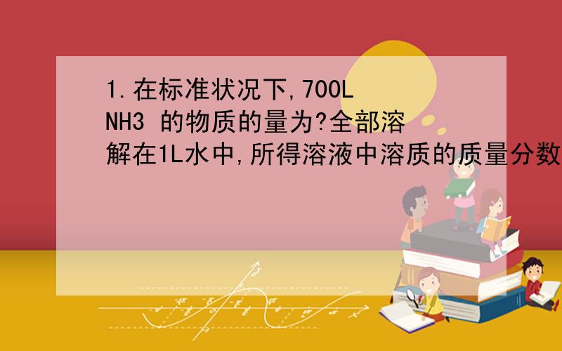 1.在标准状况下,700L NH3 的物质的量为?全部溶解在1L水中,所得溶液中溶质的质量分数为?如果该氨水的密度为0.