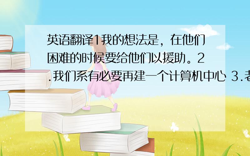 英语翻译1我的想法是，在他们困难的时候要给他们以援助。2.我们系有必要再建一个计算机中心 3.老太太希望能活到看见孙子上