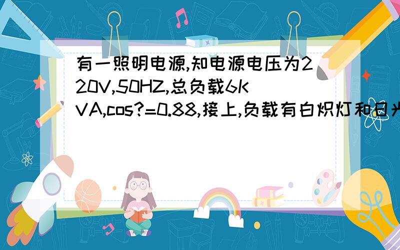 有一照明电源,知电源电压为220V,50HZ,总负载6KVA,cos?=0.88,接上,负载有白炽灯和日光灯,知日光灯本