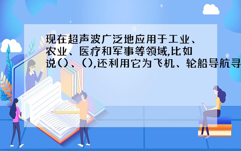 现在超声波广泛地应用于工业、农业、医疗和军事等领域,比如说()、(),还利用它为飞机、轮船导航寻找（）.