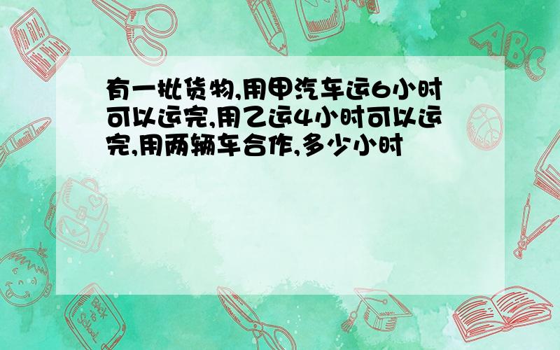 有一批货物,用甲汽车运6小时可以运完,用乙运4小时可以运完,用两辆车合作,多少小时