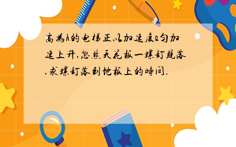 高为h的电梯正以加速度a匀加速上升,忽然天花板一螺钉脱落,求螺钉落到地板上的时间.