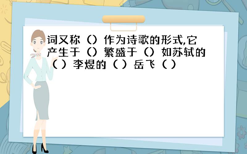 词又称（）作为诗歌的形式,它产生于（）繁盛于（）如苏轼的（ ）李煜的（ ）岳飞（ ）