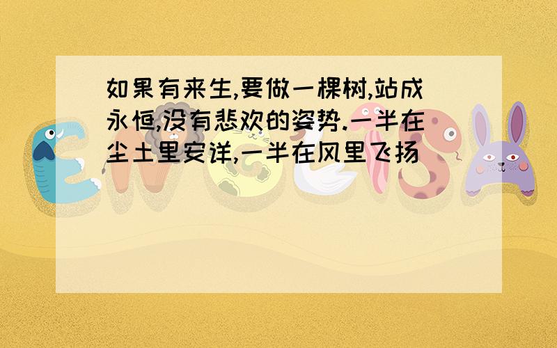 如果有来生,要做一棵树,站成永恒,没有悲欢的姿势.一半在尘土里安详,一半在风里飞扬