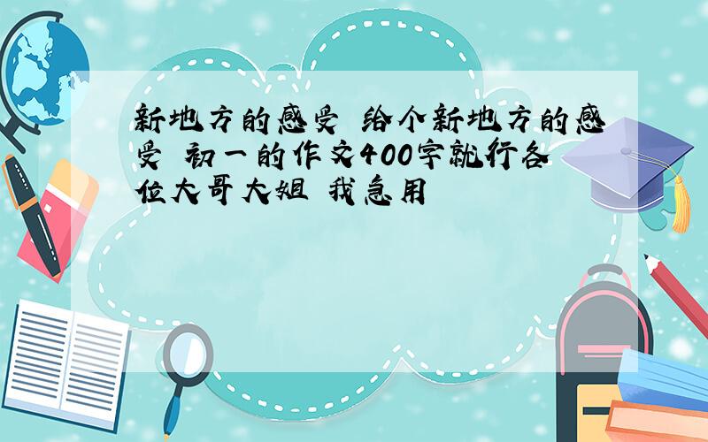 新地方的感受 给个新地方的感受 初一的作文400字就行各位大哥大姐 我急用