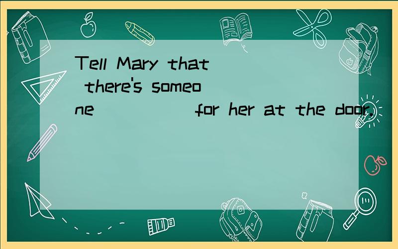 Tell Mary that there's someone _____for her at the door.