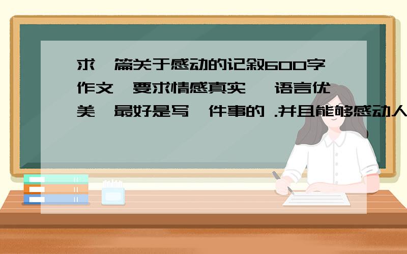 求一篇关于感动的记叙600字作文,要求情感真实 ,语言优美,最好是写一件事的 .并且能够感动人