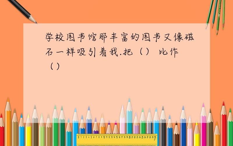 学校图书馆那丰富的图书又像磁石一样吸引着我.把（） 比作（）