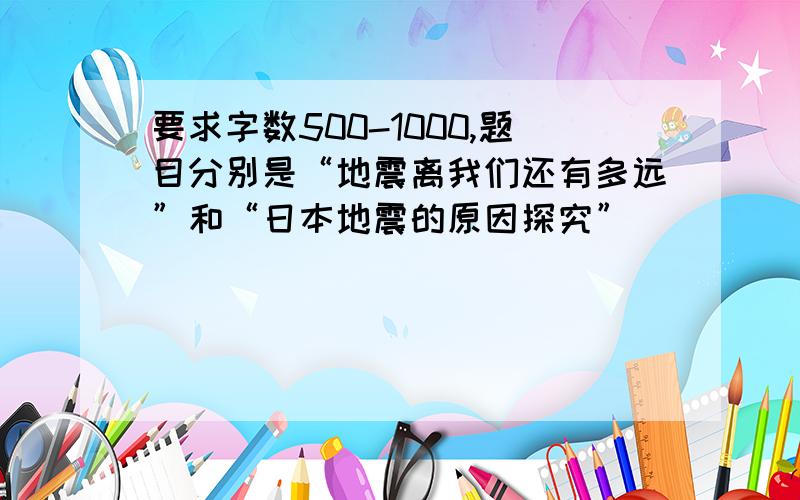 要求字数500-1000,题目分别是“地震离我们还有多远”和“日本地震的原因探究”