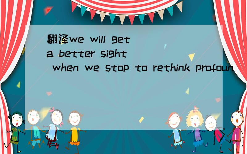 翻译we will get a better sight when we stop to rethink profoun