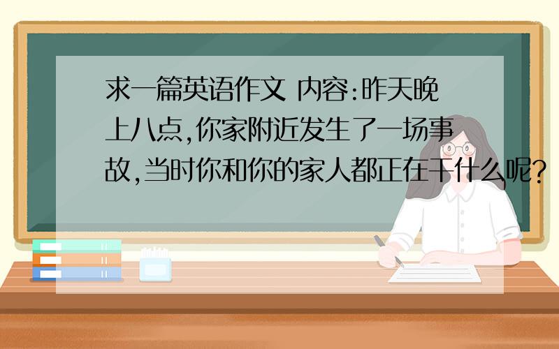 求一篇英语作文 内容:昨天晚上八点,你家附近发生了一场事故,当时你和你的家人都正在干什么呢?