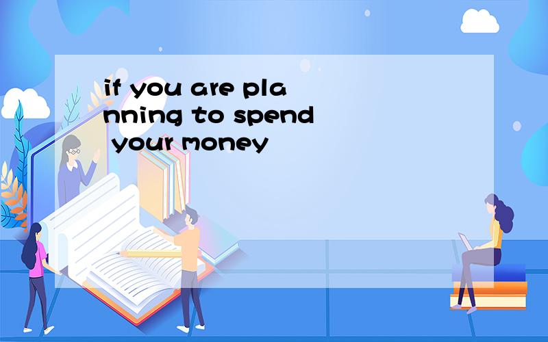 if you are planning to spend your money