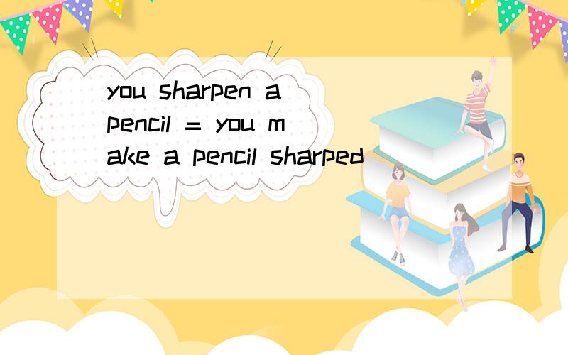 you sharpen a pencil = you make a pencil sharped