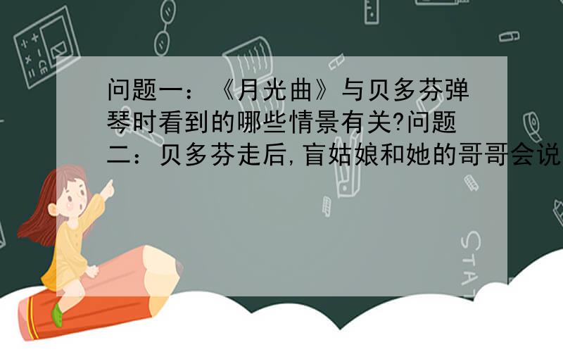 问题一：《月光曲》与贝多芬弹琴时看到的哪些情景有关?问题二：贝多芬走后,盲姑娘和她的哥哥会说些什么