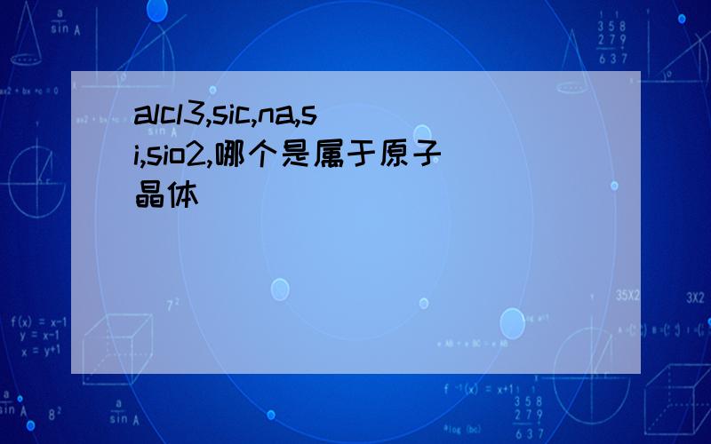 alcl3,sic,na,si,sio2,哪个是属于原子晶体