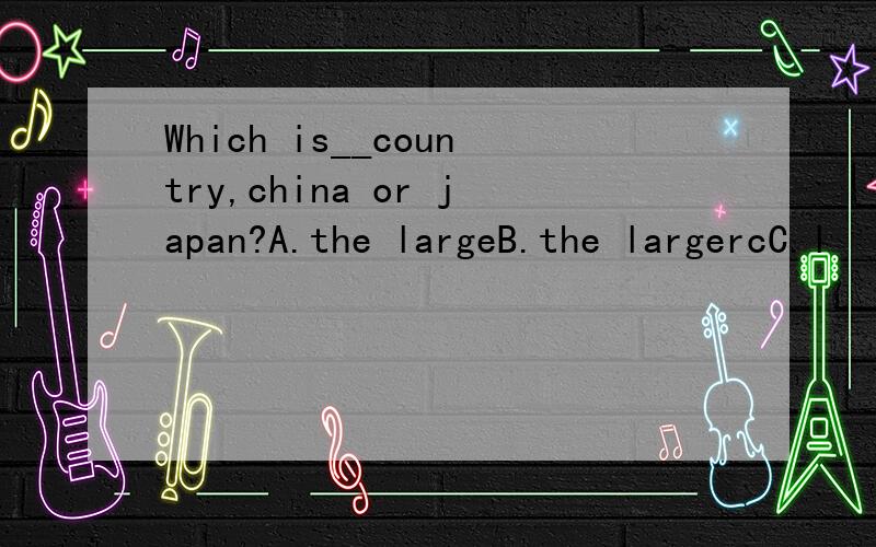 Which is__country,china or japan?A.the largeB.the largercC.l