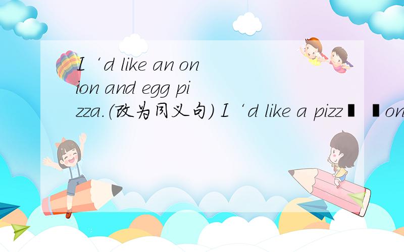 I‘d like an onion and egg pizza.（改为同义句） I‘d like a pizz﹝ ﹞on