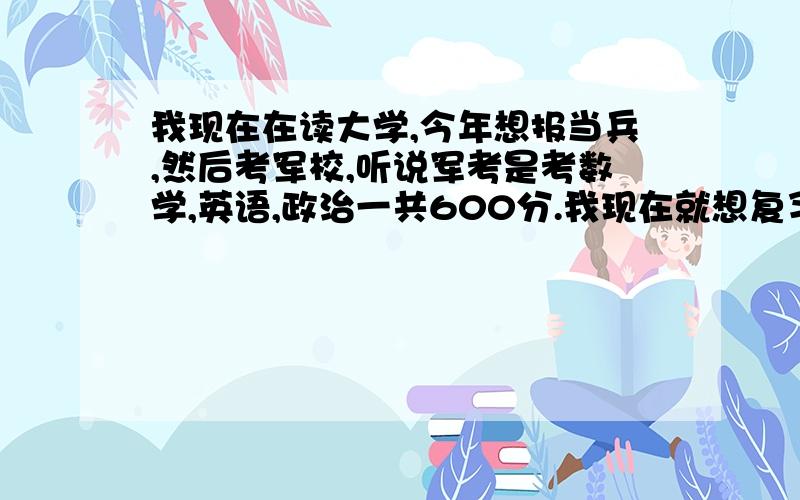 我现在在读大学,今年想报当兵,然后考军校,听说军考是考数学,英语,政治一共600分.我现在就想复习下高中的东西,但是不知