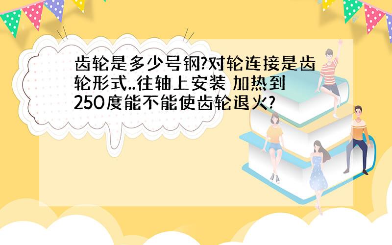 齿轮是多少号钢?对轮连接是齿轮形式..往轴上安装 加热到250度能不能使齿轮退火?