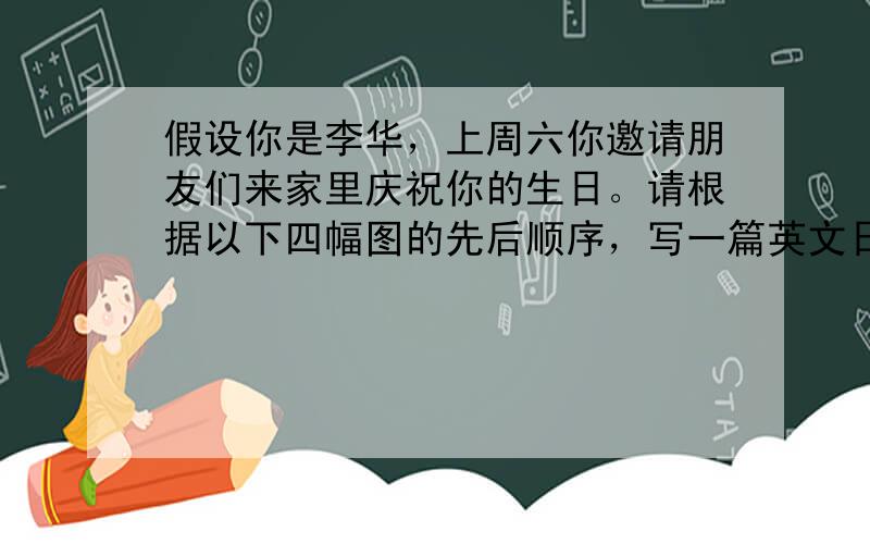 假设你是李华，上周六你邀请朋友们来家里庆祝你的生日。请根据以下四幅图的先后顺序，写一篇英文日记，叙述生日聚会的全过程。