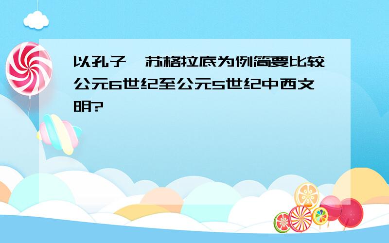 以孔子,苏格拉底为例简要比较公元6世纪至公元5世纪中西文明?